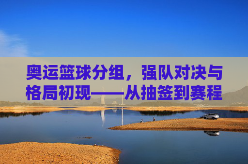 奥运篮球分组，强队对决与格局初现——从抽签到赛程的精彩预演