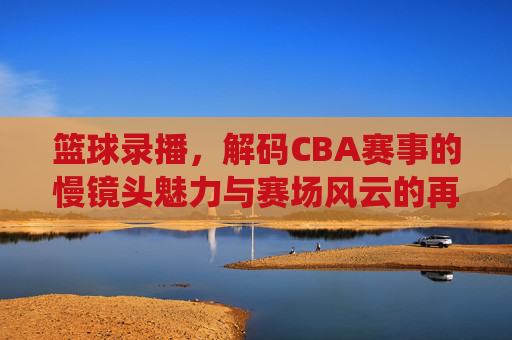 篮球录播,解码CBA赛事的慢镜头魅力与赛场风云的再演绎——从技术细节到观众体验的深度解析