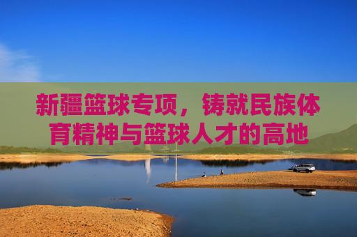新疆篮球专项，铸就民族体育精神与篮球人才的高地