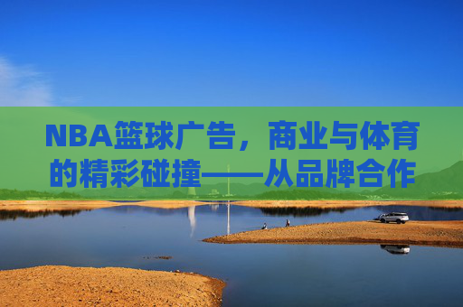 NBA篮球广告,商业与体育的精彩碰撞——从品牌合作到文化融合的营销艺术