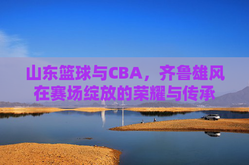 山东篮球与CBA，齐鲁雄风在赛场绽放的荣耀与传承