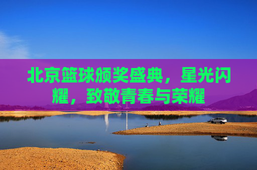 北京篮球颁奖盛典，星光闪耀，致敬青春与荣耀