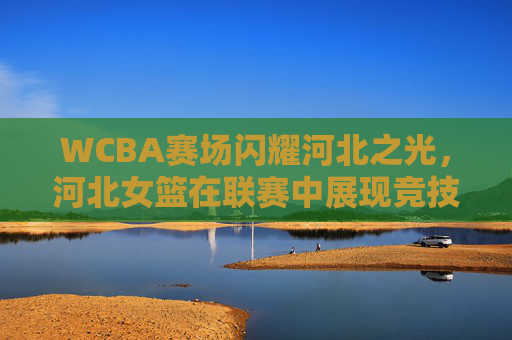 WCBA赛场闪耀河北之光,河北女篮在联赛中展现竞技实力与团队风采