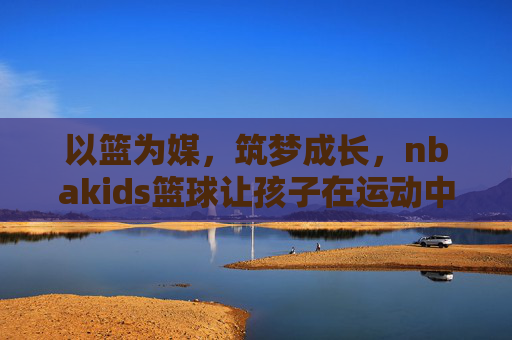 以篮为媒，筑梦成长，nbakids篮球让孩子在运动中遇见更好的自己