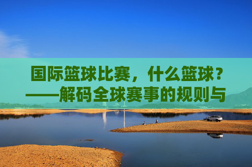 国际篮球比赛,什么篮球?——解码全球赛事的规则与全球魅力