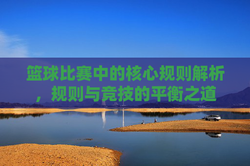 篮球比赛中的核心规则解析,规则与竞技的平衡之道