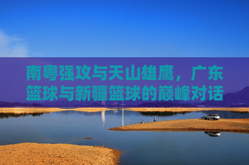 南粤强攻与天山雄鹰,广东篮球与新疆篮球的巅峰对话
