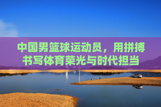 中国男篮球运动员,用拼搏书写体育荣光与时代担当