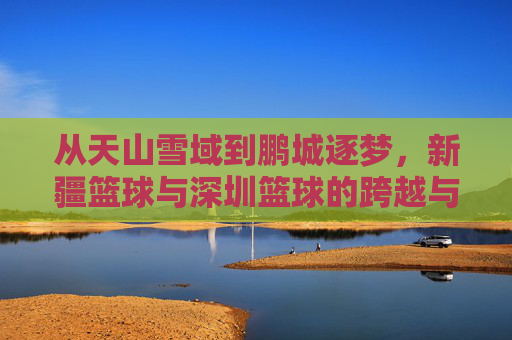 从天山雪域到鹏城逐梦,新疆篮球与深圳篮球的跨越与交融