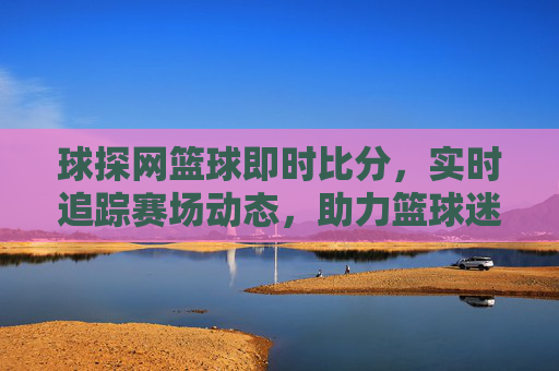 球探网篮球即时比分，实时追踪赛场动态，助力篮球迷掌握最新赛事信息