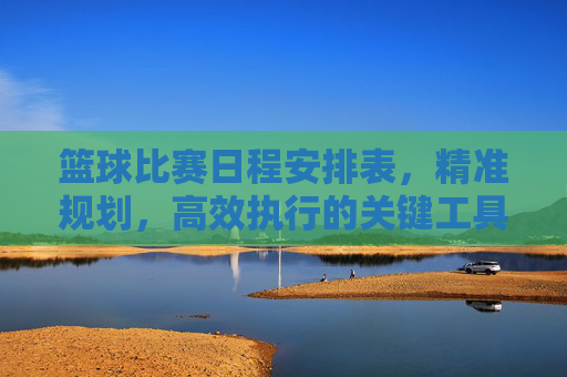 篮球比赛日程安排表,精准规划,高效执行的关键工具