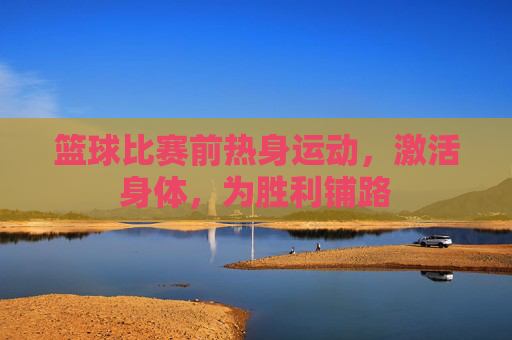 篮球比赛前热身运动,激活身体,为胜利铺路