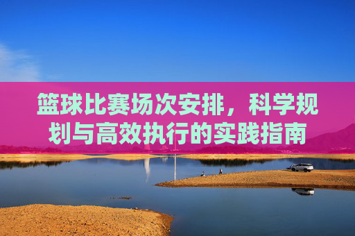 篮球比赛场次安排,科学规划与高效执行的实践指南