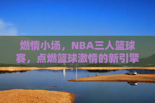 燃情小场,NBA三人篮球赛,点燃篮球激情的新引擎