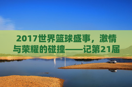 2017世界篮球盛事,激情与荣耀的碰撞——记第21届国际篮联篮球世界杯,2017世界篮球盛事,激情与荣耀的碰撞——记第21届国际篮联篮球世界杯