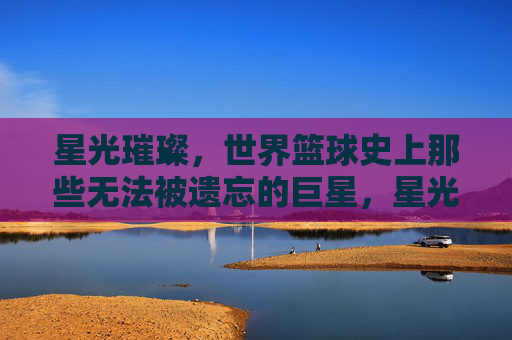 星光璀璨,世界篮球史上那些无法被遗忘的巨星,星光璀璨,世界篮球史上那些无法被遗忘的巨星