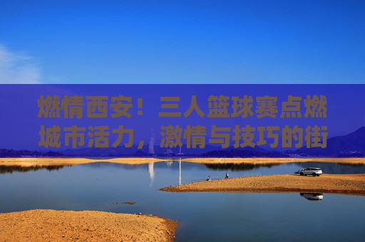 燃情西安!三人篮球赛点燃城市活力,激情与技巧的街头篮球盛宴