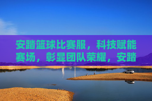 安踏篮球比赛服，科技赋能赛场，彰显团队荣耀，安踏篮球比赛服，科技赋能赛场，彰显团队荣耀
