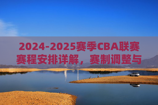 2024-2025赛季CBA联赛赛程安排详解,赛制调整与关键节点解析
