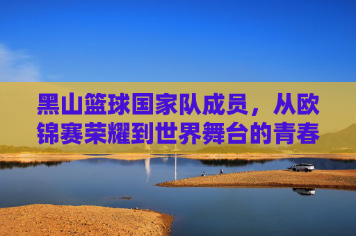 黑山篮球国家队成员,从欧锦赛荣耀到世界舞台的青春竞技力量