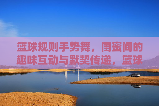 篮球规则手势舞,闺蜜间的趣味互动与默契传递,篮球规则手势舞,闺蜜间的趣味互动与默契传递