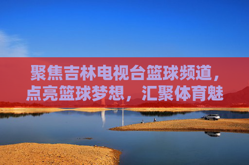 聚焦吉林电视台篮球频道,点亮篮球梦想,汇聚体育魅力与地方活力
