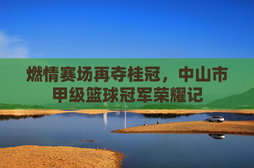 燃情赛场再夺桂冠，中山市甲级篮球冠军荣耀记