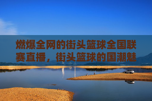 燃爆全网的街头篮球全国联赛直播，街头篮球的国潮魅力与青春的赛场碰撞