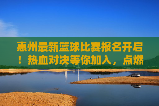 惠州最新篮球比赛报名开启！热血对决等你加入，点燃城市篮球激情！惠州最新篮球比赛报名开启，热血对决等你加入，点燃城市篮球激情！