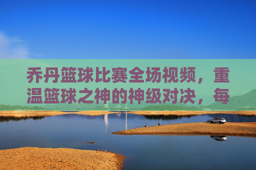 乔丹篮球比赛全场视频,重温篮球之神的神级对决,每一个动作都刻在篮球历史中