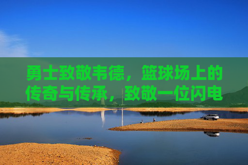 勇士致敬韦德,篮球场上的传奇与传承,致敬一位闪电侠的篮球精神