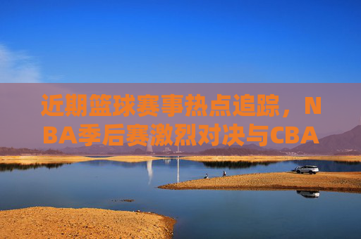 近期篮球赛事热点追踪,NBA季后赛激烈对决与CBA联赛焦点赛事分析
