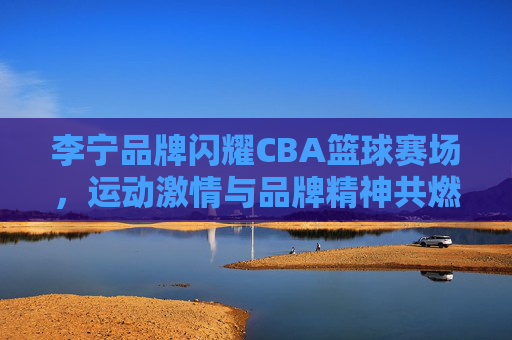 李宁品牌闪耀CBA篮球赛场,运动激情与品牌精神共燃