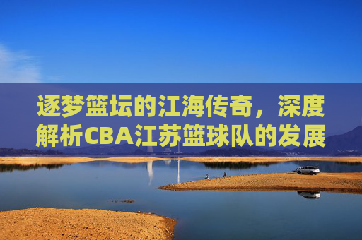 逐梦篮坛的江海传奇,深度解析CBA江苏篮球队的发展与精神内核,逐梦篮坛的江海传奇,深度解析CBA江苏篮球队的发展与精神内核