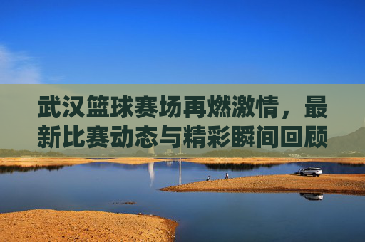 武汉篮球赛场再燃激情,最新比赛动态与精彩瞬间回顾
