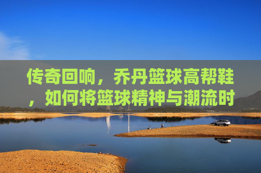 传奇回响,乔丹篮球高帮鞋,如何将篮球精神与潮流时尚熔于一炉?