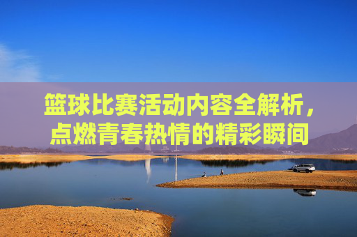 篮球比赛活动内容全解析,点燃青春热情的精彩瞬间