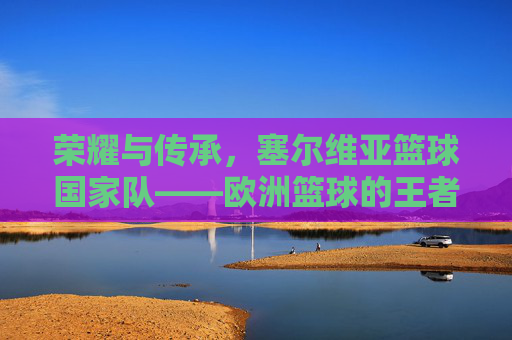 荣耀与传承，塞尔维亚篮球国家队——欧洲篮球的王者之师与不灭的传奇