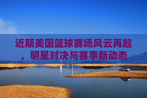 近期美国篮球赛场风云再起,明星对决与赛事新动态