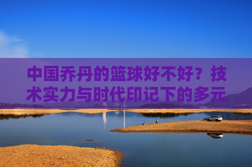 中国乔丹的篮球好不好？技术实力与时代印记下的多元解读，中国乔丹的篮球好不好？技术实力与时代印记下的多元解读