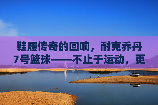 鞋履传奇的回响,耐克乔丹7号篮球——不止于运动,更是文化的符号与传承