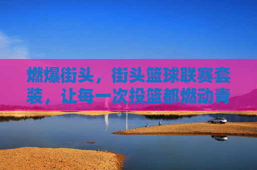 燃爆街头,街头篮球联赛套装,让每一次投篮都燃动青春与竞技激情