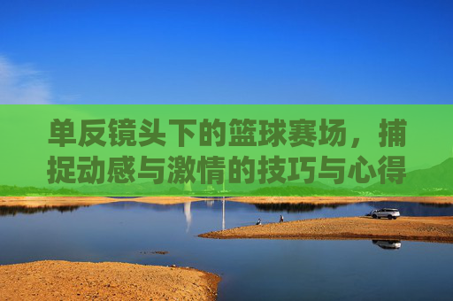 单反镜头下的篮球赛场，捕捉动感与激情的技巧与心得