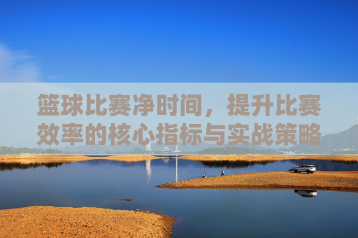 篮球比赛净时间,提升比赛效率的核心指标与实战策略
