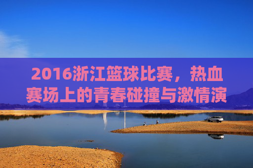 2016浙江篮球比赛,热血赛场上的青春碰撞与激情演绎