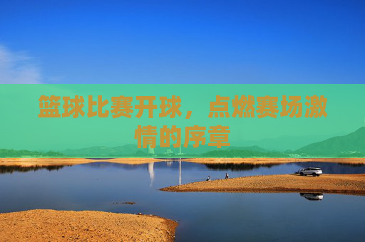 篮球比赛开球,点燃赛场激情的序章
