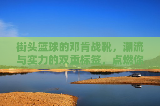 街头篮球的邓肯战靴,潮流与实力的双重标签,点燃你的赛场激情