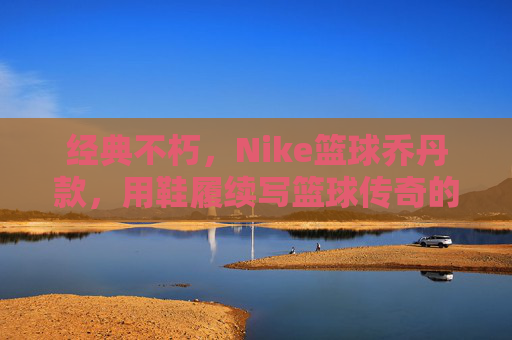 经典不朽，Nike篮球乔丹款，用鞋履续写篮球传奇的永恒