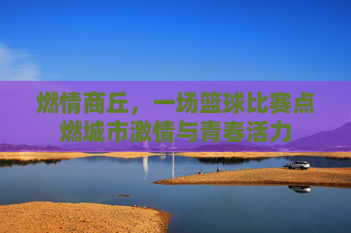 燃情商丘,一场篮球比赛点燃城市激情与青春活力
