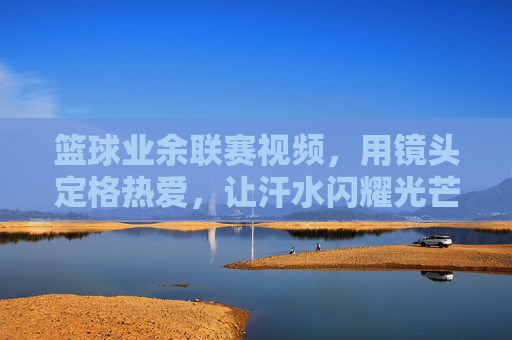 篮球业余联赛视频，用镜头定格热爱，让汗水闪耀光芒，篮球业余联赛，镜头定格热爱，让汗水闪耀光芒